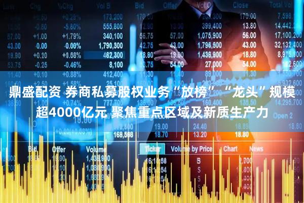 鼎盛配资 券商私募股权业务“放榜” “龙头”规模超4000亿元 聚焦重点区域及新质生产力