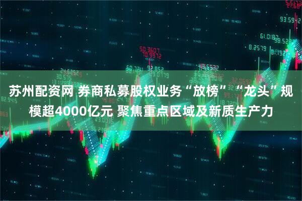 苏州配资网 券商私募股权业务“放榜” “龙头”规模超4000亿元 聚焦重点区域及新质生产力