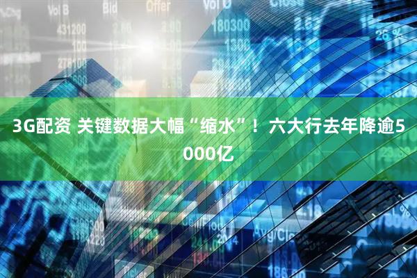 3G配资 关键数据大幅“缩水”！六大行去年降逾5000亿