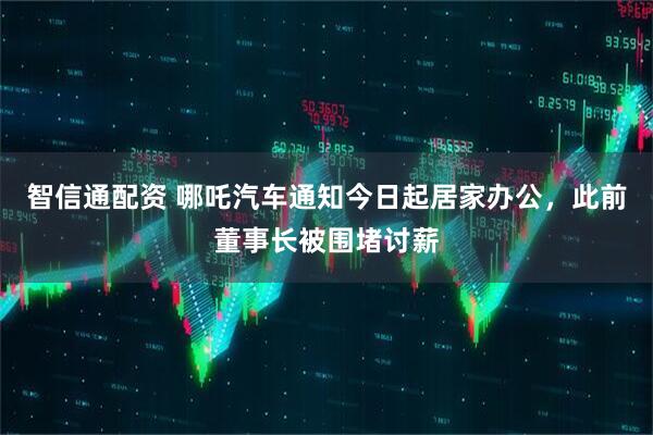 智信通配资 哪吒汽车通知今日起居家办公，此前董事长被围堵讨薪