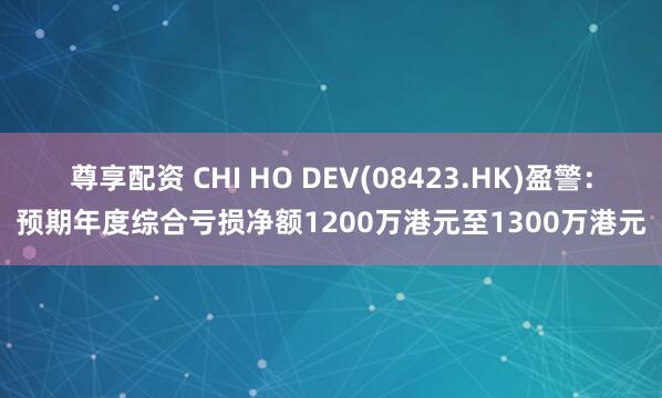 尊享配资 CHI HO DEV(08423.HK)盈警：预期年度综合亏损净额1200万港元至1300万港元