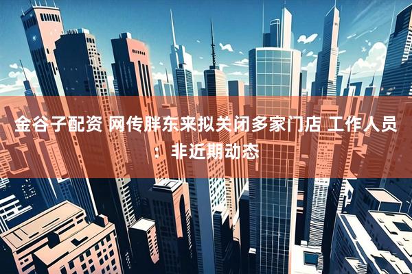 金谷子配资 网传胖东来拟关闭多家门店 工作人员：非近期动态