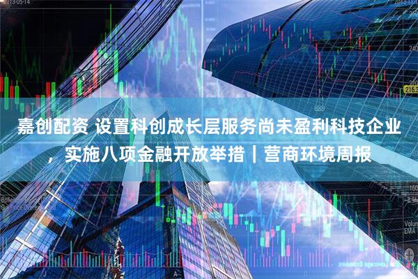 嘉创配资 设置科创成长层服务尚未盈利科技企业，实施八项金融开放举措｜营商环境周报