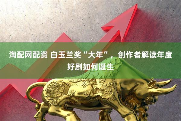 淘配网配资 白玉兰奖“大年”，创作者解读年度好剧如何诞生