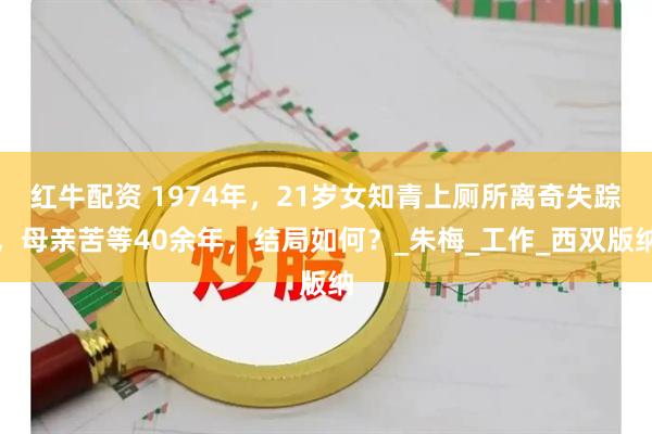 红牛配资 1974年，21岁女知青上厕所离奇失踪，母亲苦等40余年，结局如何？_朱梅_工作_西双版纳