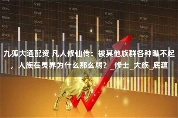 九狐大通配资 凡人修仙传：被其他族群各种瞧不起，人族在灵界为什么那么弱？_修士_大族_底蕴