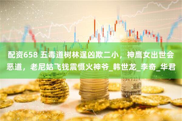 配资658 五毒道树林逞凶欺二小，神鹰女出世会恶道，老尼姑飞钱震慑火神爷_韩世龙_李奇_华君