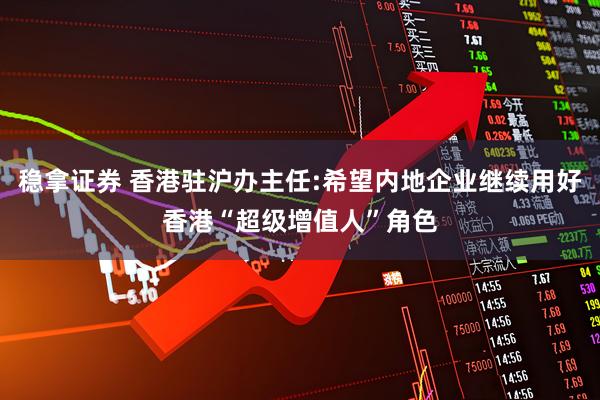稳拿证券 香港驻沪办主任:希望内地企业继续用好香港“超级增值人”角色
