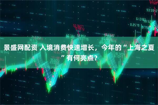 景盛网配资 入境消费快速增长，今年的“上海之夏”有何亮点？