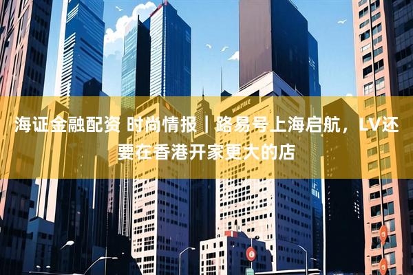 海证金融配资 时尚情报｜路易号上海启航，LV还要在香港开家更大的店