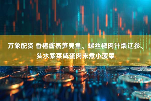 万象配资 香椿酱蒸笋壳鱼、螺丝椒肉汁煨辽参、头水紫菜咸蛋肉末煮小菠菜
