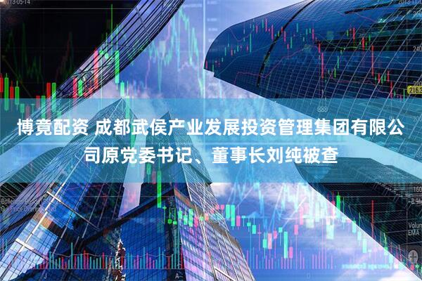 博竟配资 成都武侯产业发展投资管理集团有限公司原党委书记、董事长刘纯被查