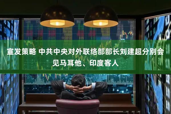 宣发策略 中共中央对外联络部部长刘建超分别会见马耳他、印度客人