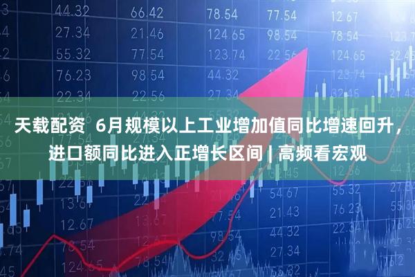 天载配资  6月规模以上工业增加值同比增速回升，进口额同比进入正增长区间 | 高频看宏观