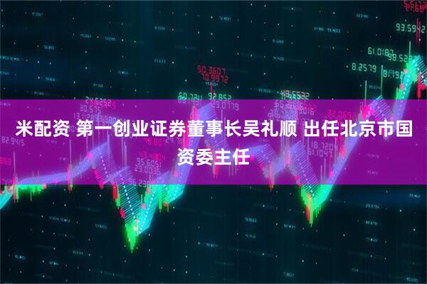 米配资 第一创业证券董事长吴礼顺 出任北京市国资委主任