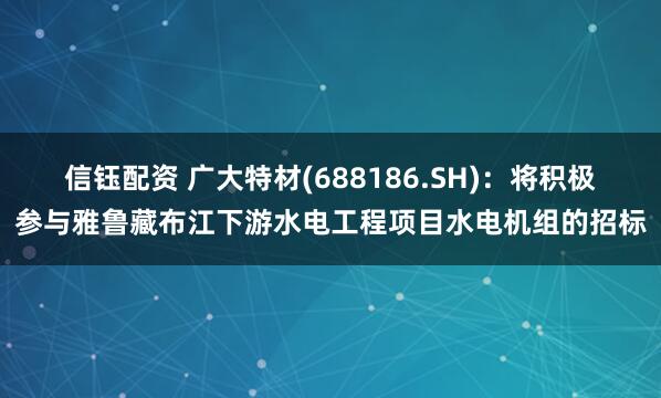 信钰配资 广大特材(688186.SH)：将积极参与雅鲁藏布江下游水电工程项目水电机组的招标
