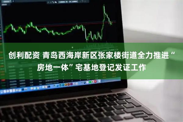 创利配资 青岛西海岸新区张家楼街道全力推进“房地一体”宅基地登记发证工作