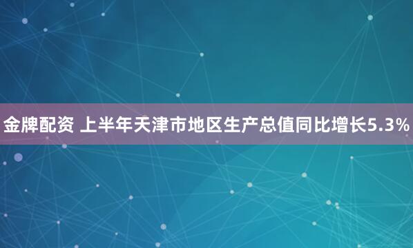 金牌配资 上半年天津市地区生产总值同比增长5.3%