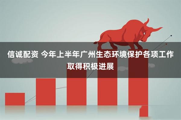 信诚配资 今年上半年广州生态环境保护各项工作取得积极进展