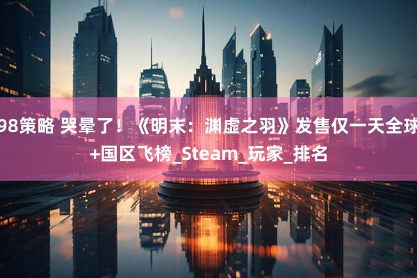 98策略 哭晕了！《明末：渊虚之羽》发售仅一天全球+国区飞榜_Steam_玩家_排名