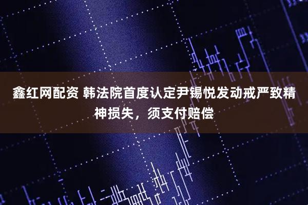 鑫红网配资 韩法院首度认定尹锡悦发动戒严致精神损失，须支付赔偿