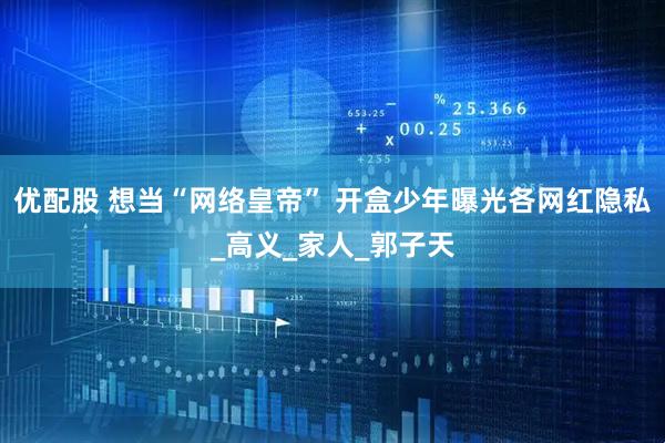 优配股 想当“网络皇帝” 开盒少年曝光各网红隐私_高义_家人_郭子天