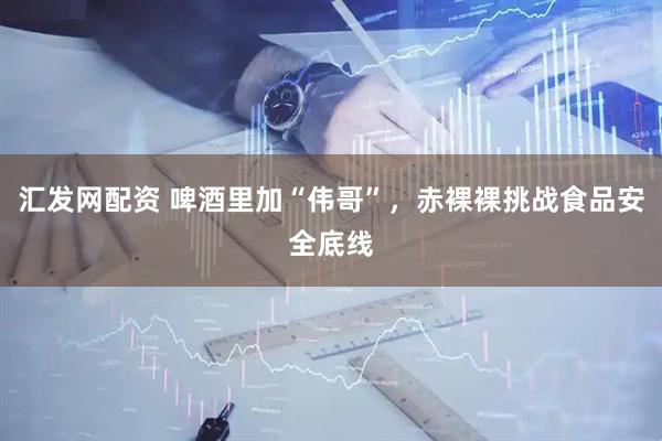 汇发网配资 啤酒里加“伟哥”，赤裸裸挑战食品安全底线