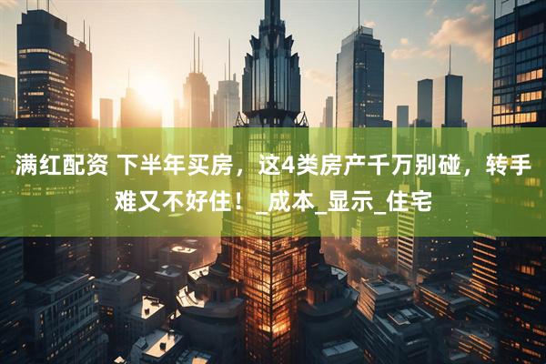 满红配资 下半年买房，这4类房产千万别碰，转手难又不好住！_成本_显示_住宅