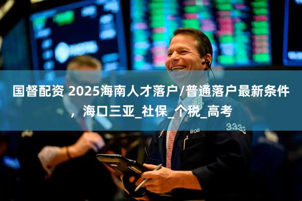 国督配资 2025海南人才落户/普通落户最新条件，海口三亚_社保_个税_高考