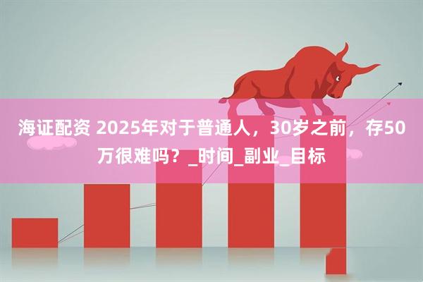 海证配资 2025年对于普通人，30岁之前，存50万很难吗？_时间_副业_目标