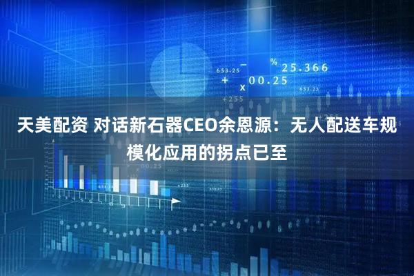 天美配资 对话新石器CEO余恩源：无人配送车规模化应用的拐点已至