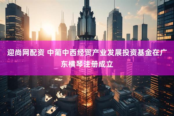 迎尚网配资 中葡中西经贸产业发展投资基金在广东横琴注册成立