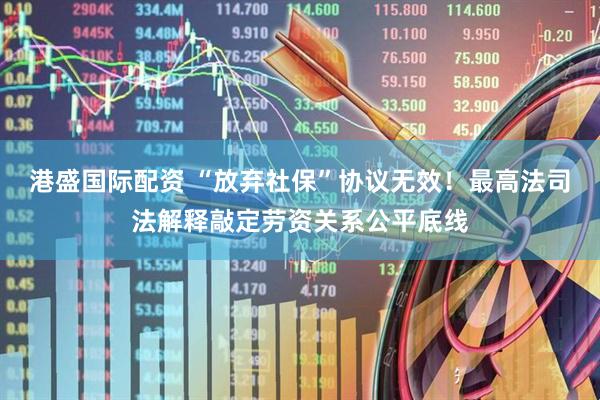 港盛国际配资 “放弃社保”协议无效！最高法司法解释敲定劳资关系公平底线
