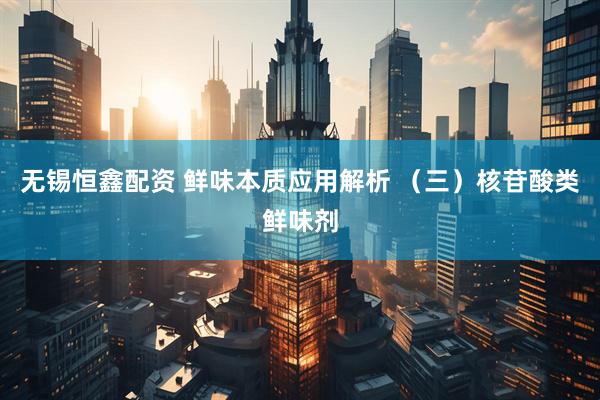 无锡恒鑫配资 鲜味本质应用解析 （三）核苷酸类鲜味剂
