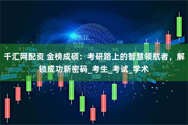 千汇网配资 金榜成硕：考研路上的智慧领航者，解锁成功新密码_考生_考试_学术