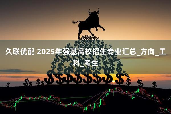 久联优配 2025年强基高校招生专业汇总_方向_工科_考生
