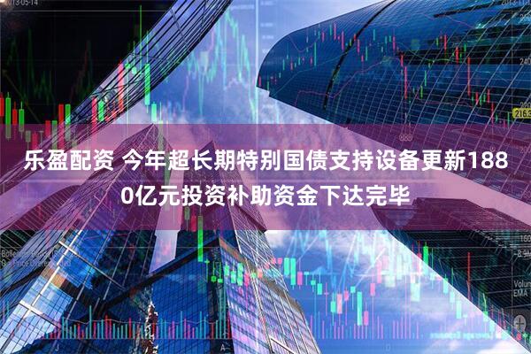 乐盈配资 今年超长期特别国债支持设备更新1880亿元投资补助资金下达完毕