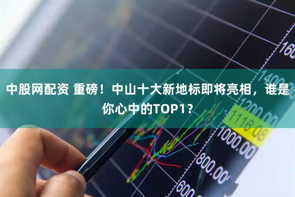 中股网配资 重磅！中山十大新地标即将亮相，谁是你心中的TOP1？