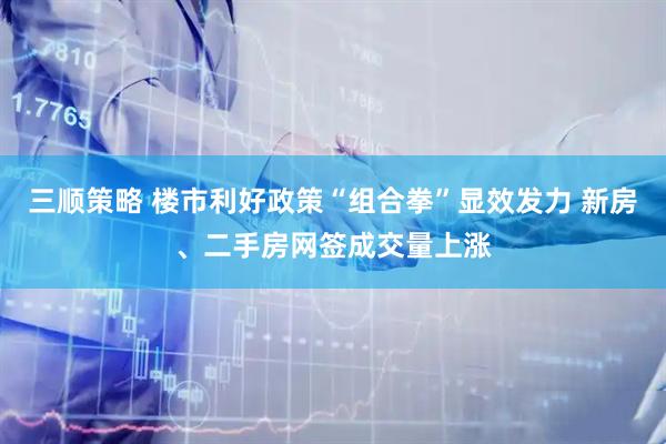 三顺策略 楼市利好政策“组合拳”显效发力 新房、二手房网签成交量上涨