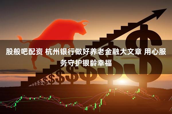 股般吧配资 杭州银行做好养老金融大文章 用心服务守护银龄幸福