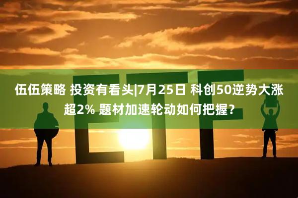伍伍策略 投资有看头|7月25日 科创50逆势大涨超2% 题材加速轮动如何把握?