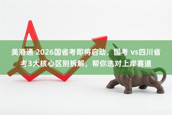 美港通 2026国省考即将启动,国考 vs四川省考3大核心区别拆解,帮你选对上岸赛道