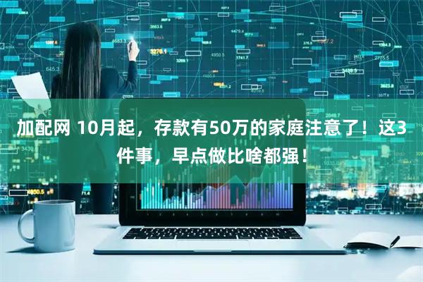 加配网 10月起，存款有50万的家庭注意了！这3件事，早点做比啥都强！