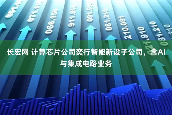 长宏网 计算芯片公司奕行智能新设子公司，含AI与集成电路业务