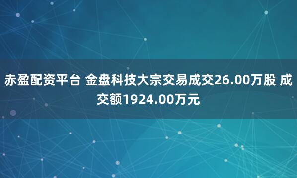 赤盈配资平台 金盘科技大宗交易成交26.00万股 成交额1924.00万元