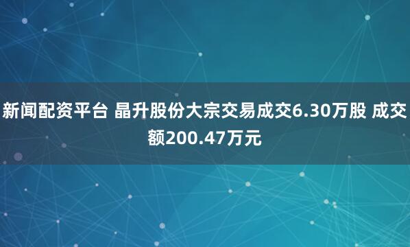 新闻配资平台 晶升股份大宗交易成交6.30万股 成交额200.47万元