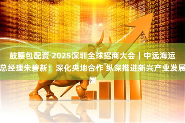 鼓腰包配资 2025深圳全球招商大会|中远海运总经理朱碧新:深化央地合作 纵深推进新兴产业发展