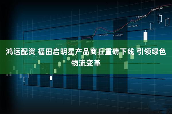 鸿运配资 福田启明星产品商丘重磅下线 引领绿色物流变革