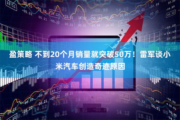 盈策略 不到20个月销量就突破50万!雷军谈小米汽车创造奇迹原因