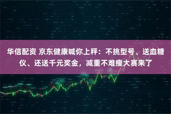 华信配资 京东健康喊你上秤：不挑型号、送血糖仪、还送千元奖金，减重不难瘦大赛来了